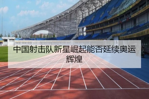 中国射击队新星崛起能否延续奥运辉煌